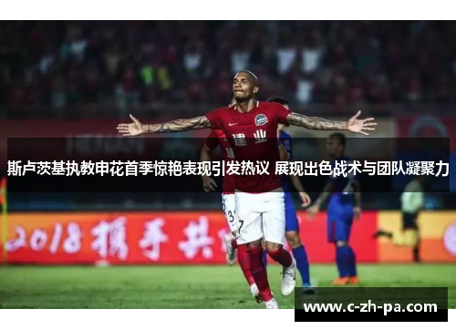 斯卢茨基执教申花首季惊艳表现引发热议 展现出色战术与团队凝聚力