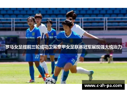 罗马女足提前三轮成功卫冕意甲女足联赛冠军展现强大统治力 罗马女足提前三轮成功卫冕意甲女足联赛冠军展现强大统治力