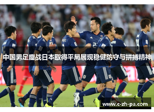 中国男足鏖战日本取得平局展现稳健防守与拼搏精神 中国男足鏖战日本取得平局展现稳健防守与拼搏精神
